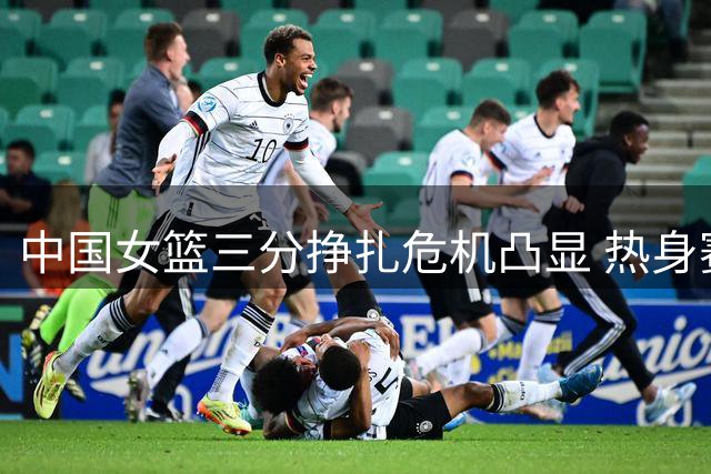 中国女篮三分挣扎危机凸显 热身赛暴露外线致命短板
