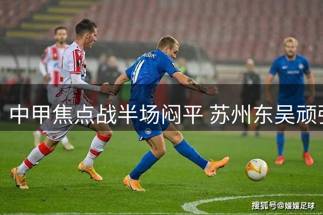 中甲焦点战半场闷平 苏州东吴顽强防守化解梅州客家进攻潮