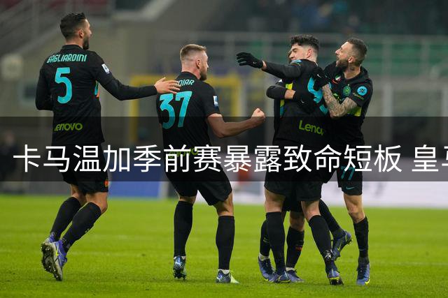 卡马温加季前赛暴露致命短板 皇马后腰危机敲响战术警钟