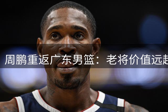 周鹏重返广东男篮：老将价值远超技术统计