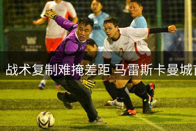 战术复制难掩差距 马雷斯卡曼城首秀折戟社区盾