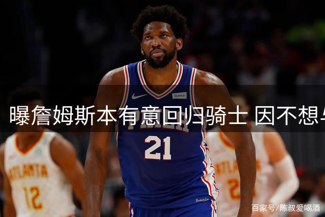 曝詹姆斯本有意回归骑士 因不想与哈登搭档而未成行