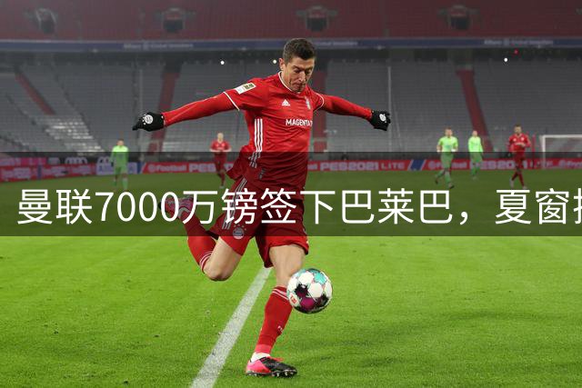曼联7000万镑签下巴莱巴，夏窗操作尽显精明